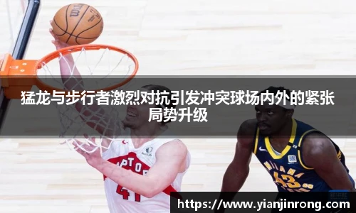 猛龙与步行者激烈对抗引发冲突球场内外的紧张局势升级